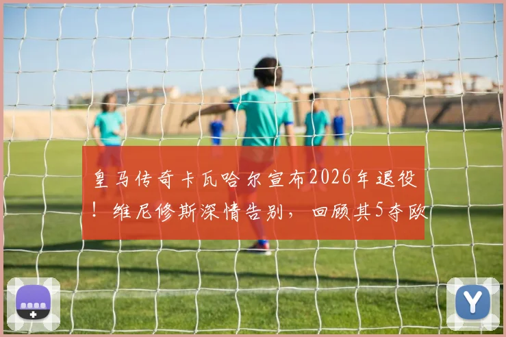 皇马传奇卡瓦哈尔宣布2026年退役！维尼修斯深情告别，回顾其5夺欧冠历程与经典防守瞬间