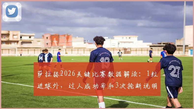 萨拉赫2026关键比赛数据解读：1粒进球外，过人成功率和3次抢断说明了什么？