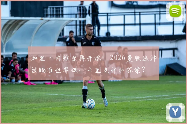 加里·内维尔再开炮：2026曼联选帅该瞄准世界级，卡里克并非答案？深度剖析红魔帅位困境