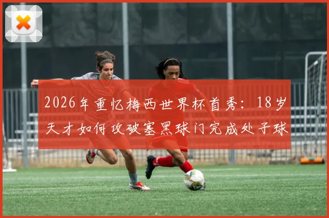 2026年重忆梅西世界杯首秀:18岁天才如何攻破塞黑球门完成处子球?附生涯早期珍贵影像资料