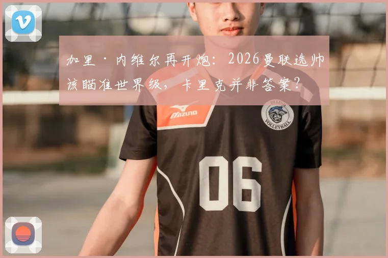 加里·内维尔再开炮:2026曼联选帅该瞄准世界级,卡里克并非答案?深度剖析红魔帅位困境