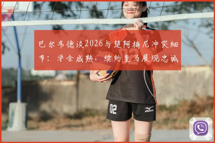 巴尔韦德谈2026与楚阿梅尼冲突细节：学会成熟，续约皇马展现忠诚与成长决心