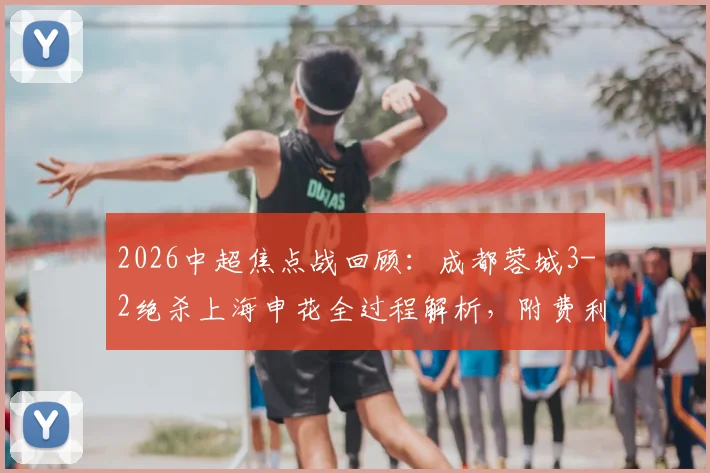2026中超焦点战回顾：成都蓉城3-2绝杀上海申花全过程解析，附费利佩双响及席尔瓦补时进球高清录像