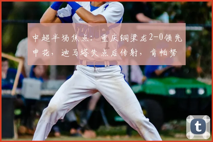 中超半场焦点：重庆铜梁龙2-0领先申花，迪马塔失点后传射，肯帕努建功燃爆主场