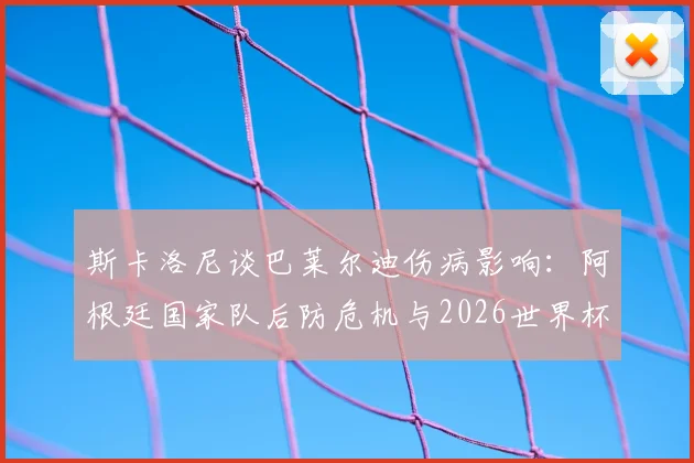 斯卡洛尼谈巴莱尔迪伤病影响：阿根廷国家队后防危机与2026世界杯预选赛备战调整方案
