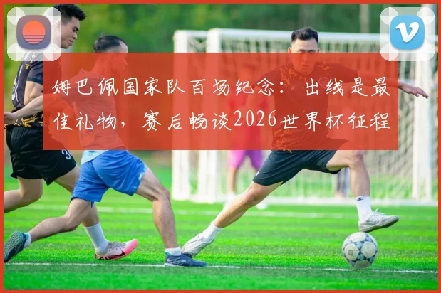 姆巴佩国家队百场纪念：出线是最佳礼物，赛后畅谈2026世界杯征程与未来目标展望
