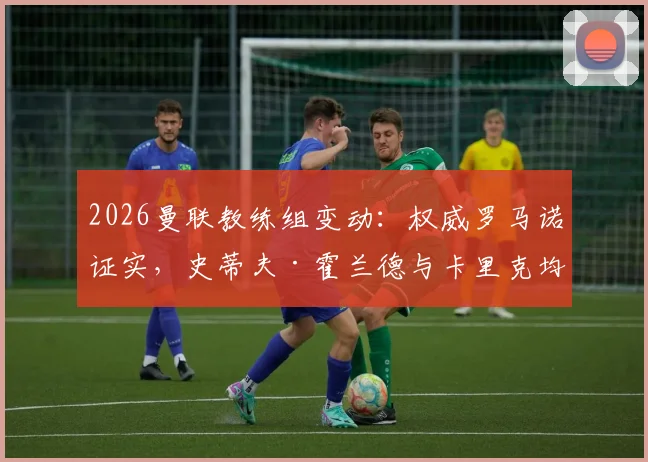 2026曼联教练组变动:权威罗马诺证实,史蒂夫·霍兰德与卡里克均完成续约,新合同细节与角色解析
