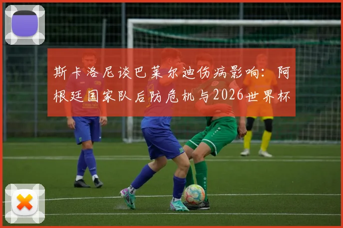 斯卡洛尼谈巴莱尔迪伤病影响：阿根廷国家队后防危机与2026世界杯预选赛备战调整方案
