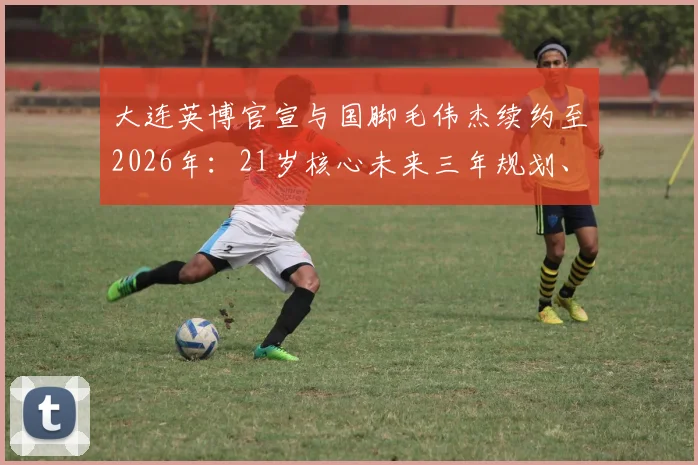 大连英博官宣与国脚毛伟杰续约至2026年：21岁核心未来三年规划、对球队战术价值及薪资结构影响分析