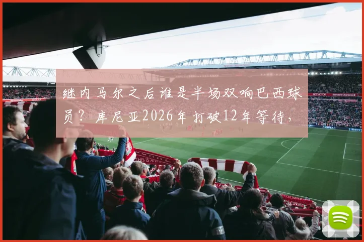 继内马尔之后谁是半场双响巴西球员?库尼亚2026年打破12年等待,详解其国家队高光表现与历史记录