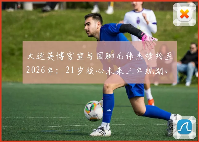 大连英博官宣与国脚毛伟杰续约至2026年:21岁核心未来三年规划、对球队战术价值及薪资结构影响分析