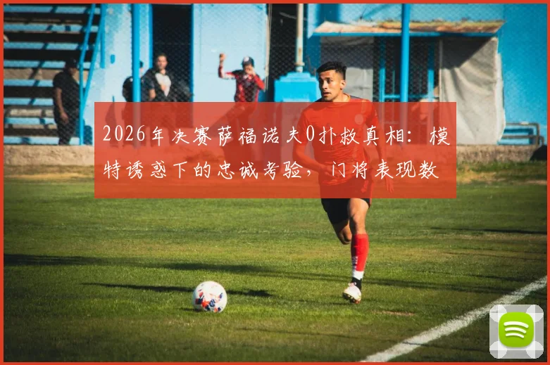 2026年决赛萨福诺夫0扑救真相:模特诱惑下的忠诚考验,门将表现数据深度分析