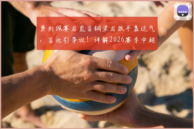 费利佩赛后直言铜梁龙扳平靠运气,言论引争议!详解2026赛季中超赛场局势主导与偶然因素