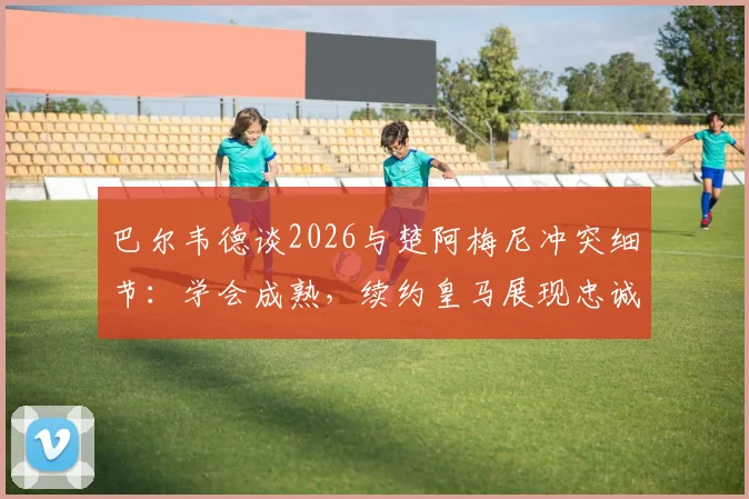 巴尔韦德谈2026与楚阿梅尼冲突细节:学会成熟,续约皇马展现忠诚与成长决心