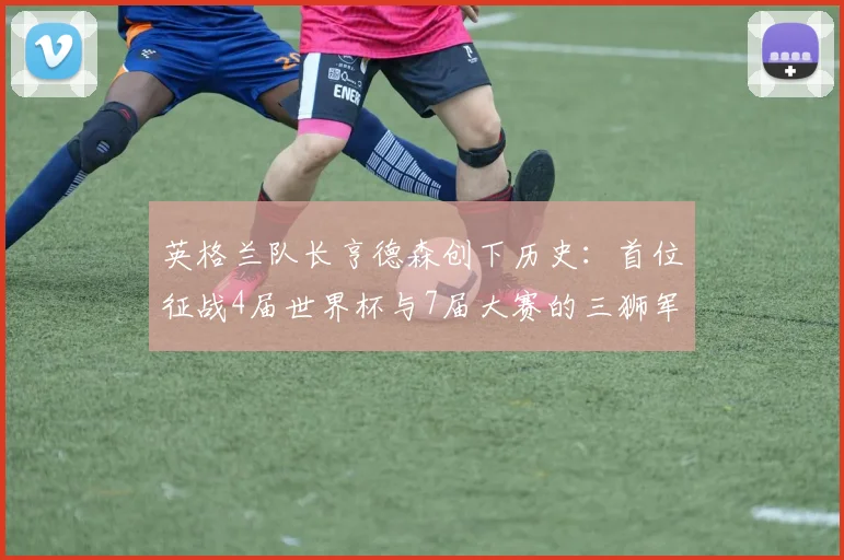 英格兰队长亨德森创下历史:首位征战4届世界杯与7届大赛的三狮军团队员