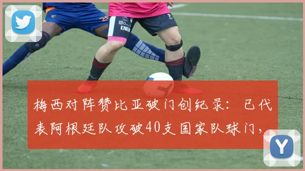 梅西对阵赞比亚破门创纪录：已代表阿根廷队攻破40支国家队球门，完整对手名单及数据分析