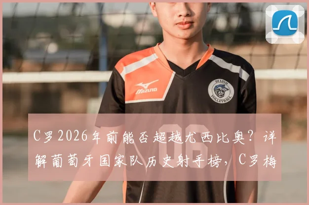C罗2026年前能否超越尤西比奥？详解葡萄牙国家队历史射手榜，C罗梅西终极纪录之争落幕
