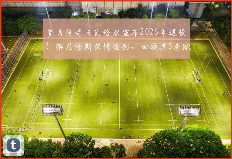 皇马传奇卡瓦哈尔宣布2026年退役!维尼修斯深情告别,回顾其5夺欧冠历程与经典防守瞬间