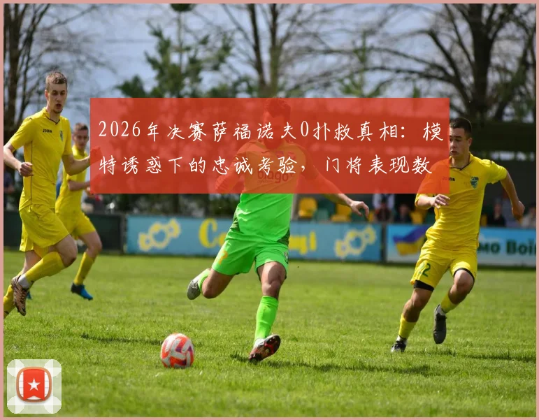 2026年决赛萨福诺夫0扑救真相：模特诱惑下的忠诚考验，门将表现数据深度分析