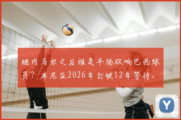 继内马尔之后谁是半场双响巴西球员？库尼亚2026年打破12年等待，详解其国家队高光表现与历史记录
