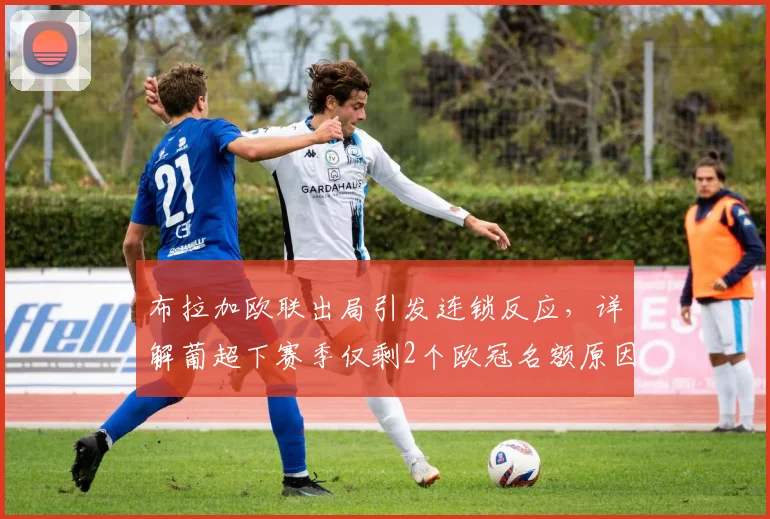 布拉加欧联出局引发连锁反应，详解葡超下赛季仅剩2个欧冠名额原因与影响