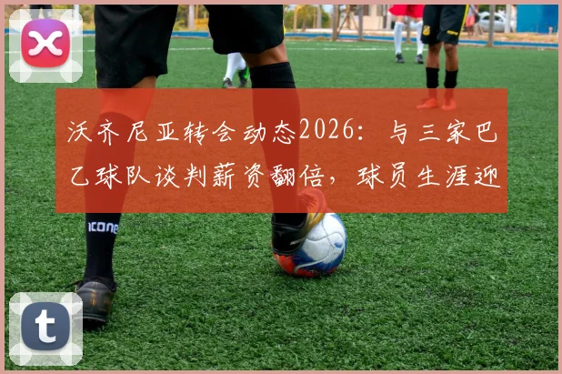 沃齐尼亚转会动态2026：与三家巴乙球队谈判薪资翻倍，球员生涯迎来新机遇
