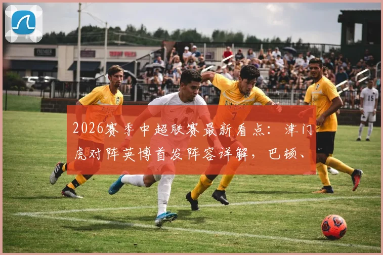 2026赛季中超联赛最新看点：津门虎对阵英博首发阵容详解，巴顿、毛伟杰出战引发热议，附双方外援战术分析