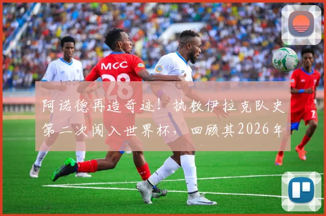 阿诺德再造奇迹！执教伊拉克队史第二次闯入世界杯，回顾其2026年再创辉煌之路，对比此前带澳大利亚突围历程