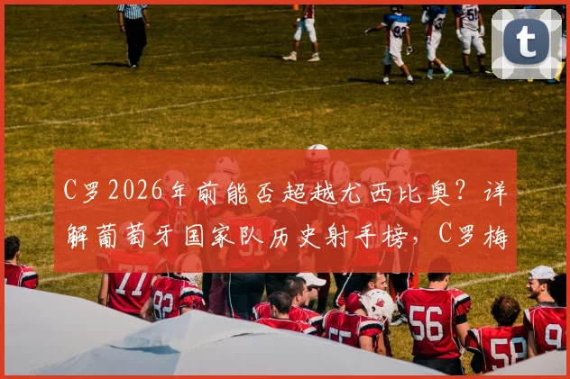 C罗2026年前能否超越尤西比奥?详解葡萄牙国家队历史射手榜,C罗梅西终极纪录之争落幕