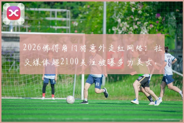 2026佛得角门将意外走红网络：社交媒体超2100关注被曝多为美女，附其个人资料及走红原因解析