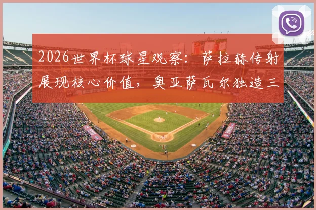 2026世界杯球星观察：萨拉赫传射展现核心价值，奥亚萨瓦尔独造三球闪耀全场，谁是你心中的每日之星？