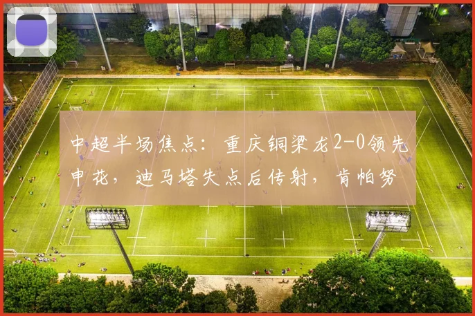 中超半场焦点：重庆铜梁龙2-0领先申花，迪马塔失点后传射，肯帕努建功燃爆主场