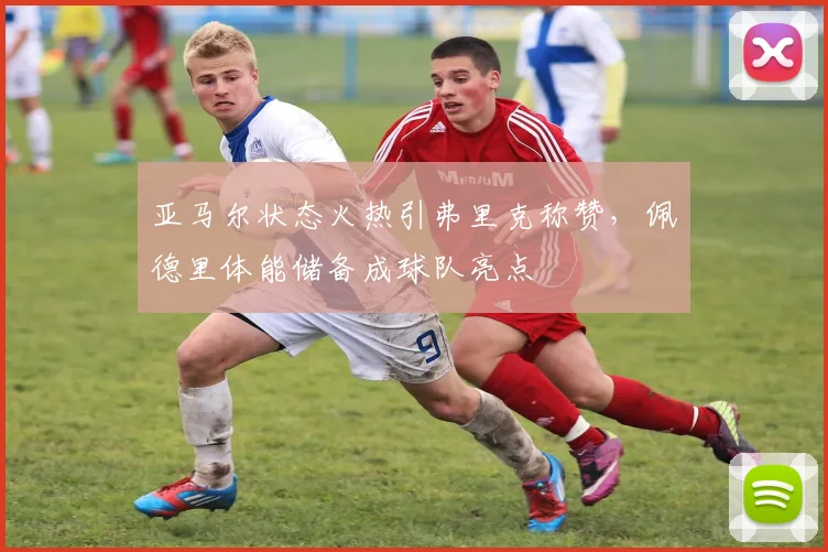 亚马尔状态火热引弗里克称赞，佩德里体能储备成球队亮点