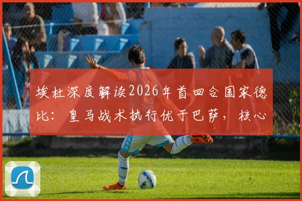 埃杜深度解读2026年首回合国家德比：皇马战术执行优于巴萨，核心问题在于临门一脚效率