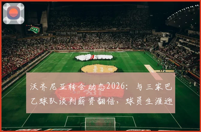 沃齐尼亚转会动态2026:与三家巴乙球队谈判薪资翻倍,球员生涯迎来新机遇