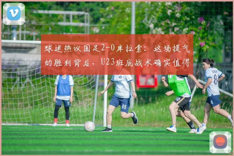 球迷热议国足2-0库拉索:这场提气的胜利背后,U23班底战术确实值得深思