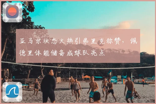 亚马尔状态火热引弗里克称赞,佩德里体能储备成球队亮点