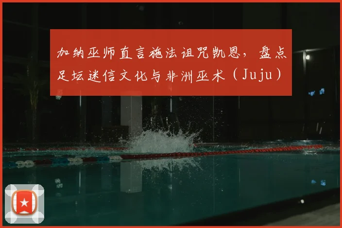 加纳巫师直言施法诅咒凯恩,盘点足坛迷信文化与非洲巫术(Juju)对比赛的真实影响