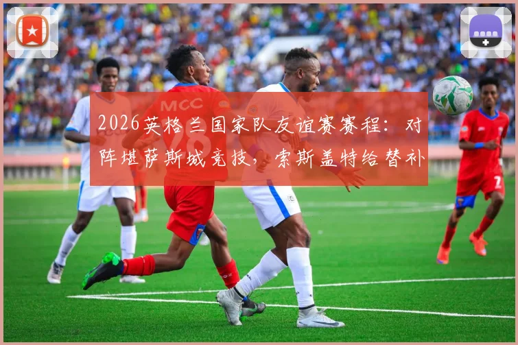 2026英格兰国家队友谊赛赛程:对阵堪萨斯城竞技,索斯盖特给替补及新人考察机会